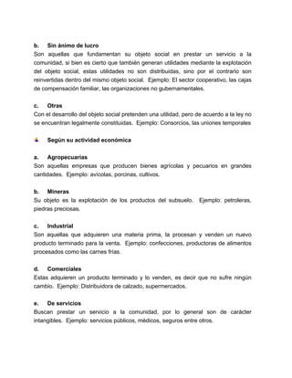 b. Sin ánimo de lucro
Son aquellas que fundamentan su objeto social en prestar un servicio a la
comunidad, si bien es cierto que también generan utilidades mediante la explotación
del objeto social, estas utilidades no son distribuidas, sino por el contrario son
reinvertidas dentro del mismo objeto social. Ejemplo: El sector cooperativo, las cajas
de compensación familiar, las organizaciones no gubernamentales.
c.
Otras
Con el desarrollo del objeto social pretenden una utilidad, pero de acuerdo a la ley no
se encuentran legalmente constituidas. Ejemplo: Consorcios, las uniones temporales
Según su actividad económica
a.
Agropecuarias
Son aquellas empresas que producen bienes agrícolas y pecuarios en grandes
cantidades. Ejemplo: avícolas, porcinas, cultivos.
b. Mineras
Su objeto es la explotación de los productos del subsuelo.
piedras preciosas.

Ejemplo: petroleras,

c.
Industrial
Son aquellas que adquieren una materia prima, la procesan y venden un nuevo
producto terminado para la venta. Ejemplo: confecciones, productoras de alimentos
procesados como las carnes frías.
d. Comerciales
Estas adquieren un producto terminado y lo venden, es decir que no sufre ningún
cambio. Ejemplo: Distribuidora de calzado, supermercados.
e.
De servicios
Buscan prestar un servicio a la comunidad, por lo general son de carácter
intangibles. Ejemplo: servicios públicos, médicos, seguros entre otros.

 