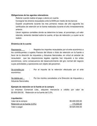 Obligaciones de los agentes retenedores
Retener cuando realice el pago o abono en cuenta
Consignar los dineros recaudados ante la DIAN por medio de los bancos
Expedir anualmente durante los tres primeros meses del año siguiente los
certificados de retención en la fuente realizados durante el año inmediatamente
anterior.
Llevar registros contables donde se determine la base, el porcentaje y el valor
retenido, teniendo claridad sobre la cuenta, el tipo de retención y a quien se le
realizó.
Dinámica de la cuenta
Representa
:
Registra los importes recaudados por el ente económico a
los contribuyentes o sujetos Pasivos del tributo o título de retención en la fuente a
favor de la dirección de impuestos y Aduanas Nacionales, en virtud al carácter de
recaudador que las disposiciones legales vigentes han impuesto a los entes
económicos, como consecuencia del desenvolvimiento del giro normal del negocio
cuyas actividades y operaciones son objeto del gravamen.
Se acredita por
económico.

:

Por el importe de la retención efectuada por el ente

:
Se debita por
Aduanas Nacionales.

Por los montos cancelados a la Dirección de Impuestos y

Ejemplo de retención en la fuente en la compra
La empresa Comercial Ltda., adquiere mercancía a crédito por valor de
$5.000.000.00. Retención en la fuente del 3,5%.
Liquidación:
Valor de la compra
Retención en la fuente (3,5%)
Valor a pagar

$5.000.000.00
175.000.00
$4.825.000.00

 