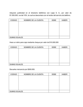 Adquiere publicidad en el directorio telefónico con Legis S. A., por valor de
$1.500.000, iva del 16%, la cual se descontara con el recibo del servicio de teléfono.
CODIGO

NOMBRE DE LA CUENTA

DEBE

HABER

SUMAS IGUALES
Hace un retiro para caja mediante cheque por valor de $10.000.000
CODIGO

NOMBRE DE LA CUENTA

DEBE

HABER

DEBE

HABER

SUMAS IGUALES
Devuelve mercancía por $500.000.
CODIGO

SUMAS IGUALES

NOMBRE DE LA CUENTA

 
