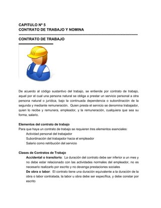 CAPITULO Nº 5
CONTRATO DE TRABAJO Y NOMINA
-------------------------------------------------------------------------------------------------
                        -------------------------------------------------------------------------
CONTRATO DE TRABAJO




De acuerdo al código sustantivo del trabajo, se entiende por contrato de trabajo,
aquel por el cual una persona natural se obliga a prestar un servicio personal a otra
persona natural o jurídica, bajo la continuada dependencia o subordinación de la
segunda y mediante remuneración. Quien presta el servicio se denomina trabajador,
quien lo recibe y remunera, empleador, y la remuneración, cualquiera que sea su
forma, salario.


Elementos del contrato de trabajo
Para que haya un contrato de trabajo se requieren tres elementos esenciales:
     Actividad personal del trabajador
     Subordinación del trabajador hacia el empleador
     Salario como retribución del servicio


Clases de Contratos de Trabajo
    Accidental o transitorio: La duración del contrato debe ser inferior a un mes y
    no debe estar relacionado con las actividades normales del empleador, no es
    necesario realizarlo por escrito y no devenga prestaciones sociales
    De obra o labor: El contrato tiene una duración equivalente a la duración de la
    obra o labor contratada, la labor u obra debe ser específica, y debe constar por
    escrito
 