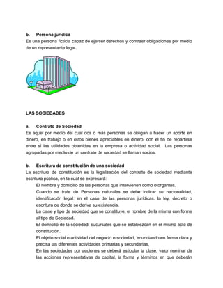 b. Persona jurídica
Es una persona ficticia capaz de ejercer derechos y contraer obligaciones por medio
de un representante legal.




LAS SOCIEDADES


a.   Contrato de Sociedad
Es aquel por medio del cual dos o más personas se obligan a hacer un aporte en
dinero, en trabajo o en otros bienes apreciables en dinero, con el fin de repartirse
entre sí las utilidades obtenidas en la empresa o actividad social. Las personas
agrupadas por medio de un contrato de sociedad se llaman socios.


b. Escritura de constitución de una sociedad
La escritura de constitución es la legalización del contrato de sociedad mediante
escritura pública, en la cual se expresará:
      El nombre y domicilio de las personas que intervienen como otorgantes.
      Cuando se trate de Personas naturales se debe indicar su nacionalidad,
      identificación legal; en el caso de las personas jurídicas, la ley, decreto o
      escritura de donde se deriva su existencia.
      La clase y tipo de sociedad que se constituye, el nombre de la misma con forme
      al tipo de Sociedad.
      El domicilio de la sociedad, sucursales que se establezcan en el mismo acto de
      constitución.
      El objeto social o actividad del negocio o sociedad, enunciando en forma clara y
      precisa las diferentes actividades primarias y secundarias.
      En las sociedades por acciones se deberá estipular la clase, valor nominal de
      las acciones representativas de capital, la forma y términos en que deberán
 