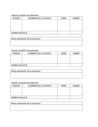 Asiento contable mal elaborado 
CODIGO NOMBRE DE LA CUENTA DEBE HABER 
SUMAS IGUALES 
Breve explicación de la corrección 
Asiento contable mal elaborado 
CODIGO NOMBRE DE LA CUENTA DEBE HABER 
SUMAS IGUALES 
Breve explicación de la corrección 
Asiento contable mal elaborado 
CODIGO NOMBRE DE LA CUENTA DEBE HABER 
SUMAS IGUALES 
Breve explicación de la corrección 
 