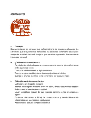 COMERCIANTES 
a. Concepto 
Son comerciantes las personas que profesionalmente se ocupan en alguna de las 
actividades que la ley considera mercantiles. La calidad de comerciante se adquiere 
aunque la actividad mercantil se ejerza por medio de apoderado, intermediario o 
interpuesta personal. 
b. ¿Quiénes son comerciantes? 
Para todos los efectos legales se presume que una persona ejerce el comercio 
en los siguientes casos: 
Cuando se halla inscrita en el registro mercantil 
Cuando tenga un establecimiento de comercio abierto al público 
Cuando se anuncie al público como comerciante por cualquier medio 
c. Obligaciones de los comerciantes 
Matricularse en el registro mercantil 
Inscribir en el registro mercantil todos los actos, libros y documentos respecto 
de los cuales la ley exige esa formalidad 
Llevar contabilidad regular de sus negocios conforme a las prescripciones 
legales 
Conservar, con arreglo a la ley, la correspondencia y demás documentos 
relacionados con sus negocios o actividades 
Abstenerse de ejecutar competencia desleal 
 