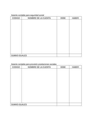 Asiento contable para seguridad social 
CODIGO NOMBRE DE LA CUENTA DEBE HABER 
SUMAS IGUALES 
Asiento contable para provisión prestaciones sociales 
CODIGO NOMBRE DE LA CUENTA DEBE HABER 
SUMAS IGUALES 
 