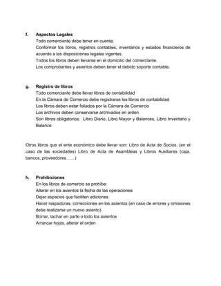f. Aspectos Legales 
Todo comerciante debe tener en cuenta: 
Conformar los libros, registros contables, inventarios y estados financieros de 
acuerdo a las disposiciones legales vigentes. 
Todos los libros deben llevarse en el domicilio del comerciante. 
Los comprobantes y asientos deben tener el debido soporte contable. 
g. Registro de libros 
Todo comerciante debe llevar libros de contabilidad 
En la Cámara de Comercio debe registrarse los libros de contabilidad 
Los libros deben estar foliados por la Cámara de Comercio 
Los archivos deben conservarse archivados en orden 
Son libros obligatorios: Libro Diario, Libro Mayor y Balances, Libro Inventario y 
Balance 
Otros libros que el ente económico debe llevar son: Libro de Acta de Socios, (en el 
caso de las sociedades) Libro de Acta de Asambleas y Libros Auxiliares (caja, 
bancos, proveedores……) 
h. Prohibiciones 
En los libros de comercio se prohíbe: 
Alterar en los asientos la fecha de las operaciones 
Dejar espacios que faciliten adiciones 
Hacer raspaduras, correcciones en los asientos (en caso de errores y omisiones 
debe realizarse un nuevo asiento) 
Borrar, tachar en parte o todo los asientos 
Arrancar hojas, alterar el orden 
 
