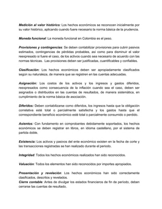 Medición al valor histórico: Los hechos económicos se reconocen inicialmente por 
su valor histórico, aplicando cuando fuere necesario la norma básica de la prudencia. 
Moneda funcional: La moneda funcional en Colombia es el peso. 
Provisiones y contingencias: Se deben contabilizar provisiones para cubrir pasivos 
estimados, contingencias de pérdidas probables, así como para disminuir el valor 
reexpresado si fuere el caso, de los activos cuando sea necesario de acuerdo con las 
normas técnicas. Las provisiones deben ser justificadas, cuantificables y confiables. 
Clasificación: Los hechos económicos deben ser apropiadamente clasificados 
según su naturaleza, de manera que se registren en las cuentas adecuadas. 
Asignación: Los costos de los activos y los ingresos y gastos diferidos, 
reexpresados como consecuencia de la inflación cuando sea el caso, deben ser 
asignados o distribuidos en las cuentas de resultados, de manera sistemática, en 
cumplimiento de la norma básica de asociación. 
Diferidos: Deben contabilizarse como diferidos, los ingresos hasta que la obligación 
correlativa esté total o parcialmente satisfecha y los gastos hasta que el 
correspondiente beneficio económico esté total o parcialmente consumido o perdido. 
Asientos: Con fundamento en comprobantes debidamente soportados, los hechos 
económicos se deben registrar en libros, en idioma castellano, por el sistema de 
partida doble. 
Existencia: Los activos y pasivos del ente económico existen en la fecha de corte y 
las transacciones registradas se han realizado durante el periodo. 
Integridad: Todos los hechos económicos realizados han sido reconocidos. 
Valuación: Todos los elementos han sido reconocidos por importes apropiados. 
Presentación y revelación: Los hechos económicos han sido correctamente 
clasificados, descritos y revelados. 
Cierre contable: Antes de divulgar los estados financieros de fin de período, deben 
cerrarse las cuentas de resultado. 
 