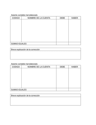 Asiento contable mal elaborado 
CODIGO NOMBRE DE LA CUENTA DEBE HABER 
SUMAS IGUALES 
Breve explicación de la corrección 
Asiento contable mal elaborado 
CODIGO NOMBRE DE LA CUENTA DEBE HABER 
SUMAS IGUALES 
Breve explicación de la corrección 
 