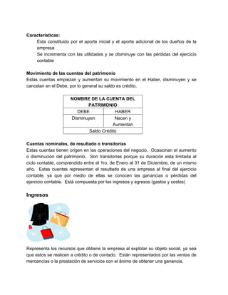 Características: 
Esta constituido por el aporte inicial y el aporte adicional de los dueños de la 
empresa 
Se incrementa con las utilidades y se disminuye con las pérdidas del ejercicio 
contable 
Movimiento de las cuentas del patrimonio 
Estas cuentas empiezan y aumentan su movimiento en el Haber, disminuyen y se 
cancelan en el Debe, por lo general su saldo es crédito. 
NOMBRE DE LA CUENTA DEL 
PATRIMONIO 
DEBE HABER 
Disminuyen Nacen y 
Aumentan 
Saldo Crédito 
Cuentas nominales, de resultado o transitorias 
Estas cuentas tienen origen en las operaciones del negocio. Ocasionan el aumento 
o disminución del patrimonio. Son transitorias porque su duración esta limitada al 
ciclo contable, comprendido entre el 1ro. de Enero al 31 de Diciembre, de un mismo 
año. Estas cuentas representan el resultado de una empresa al final del ejercicio 
contable, ya que por medio de ellas se conocen las ganancias o pérdidas del 
ejercicio contable. Está compuesta por los ingresos y egresos (gastos y costos) 
Ingresos 
Representa los recursos que obtiene la empresa al explotar su objeto social, ya sea 
que estos se realicen a crédito o de contado. Están representados por las ventas de 
mercancías o la prestación de servicios con el ánimo de obtener una ganancia. 
 