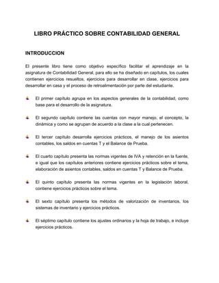 LIBRO PRÁCTICO SOBRE CONTABILIDAD GENERAL 
INTRODUCCION 
El presente libro tiene como objetivo específico facilitar el aprendizaje en la 
asignatura de Contabilidad General, para ello se ha diseñado en capítulos, los cuales 
contienen ejercicios resueltos, ejercicios para desarrollar en clase, ejercicios para 
desarrollar en casa y el proceso de retroalimentación por parte del estudiante. 
El primer capítulo agrupa en los aspectos generales de la contabilidad, como 
base para el desarrollo de la asignatura. 
El segundo capítulo contiene las cuentas con mayor manejo, el concepto, la 
dinámica y como se agrupan de acuerdo a la clase a la cual pertenecen. 
El tercer capítulo desarrolla ejercicios prácticos, el manejo de los asientos 
contables, los saldos en cuentas T y el Balance de Prueba. 
El cuarto capítulo presenta las normas vigentes de IVA y retención en la fuente, 
e igual que los capítulos anteriores contiene ejercicios prácticos sobre el tema, 
elaboración de asientos contables, saldos en cuentas T y Balance de Prueba. 
El quinto capítulo presenta las normas vigentes en la legislación laboral, 
contiene ejercicios prácticos sobre el tema. 
El sexto capítulo presenta los métodos de valorización de inventarios, los 
sistemas de inventario y ejercicios prácticos. 
El séptimo capítulo contiene los ajustes ordinarios y la hoja de trabajo, e incluye 
ejercicios prácticos. 
 