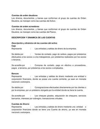 Cuentas de orden deudoras 
Los dineros, documentos, y bienes que conforman el grupo de cuentas de Orden 
Deudora, se manejan como las cuentas del Activo. 
Cuentas de orden acreedoras 
Los dineros, documentos, y bienes que conforman el grupo de cuentas de Orden 
Deudora, se manejan como las cuentas del Pasivo. 
DESCRIPCION Y DINAMICA DE LAS CUENTAS 
Descripción y dinámica de las cuentas del activo 
Caja 
Representa : Las entradas y salidas de dinero de la empresa. 
Se debita por : Ventas de contado, pago de cartera, pagos por préstamos 
efectuados a los socios o a los trabajadores, por préstamos realizados por los socios 
o terceros. 
Se acredita por : Compras de contado, pago en efectivo a proveedores, 
pagos a terceros, por préstamos a los socios o empleados. 
Bancos 
Representa : Las entradas y salidas de dinero mediante una entidad o 
corporación financiera, donde se posee una cuenta corriente, ya sean en moneda 
nacional o extranjera. 
Se debita por : Consignaciones efectuadas directamente por los clientes o 
por la empresa, por un préstamo otorgado por la entidad donde se tiene la cuenta. 
Se acredita por : Los cheques girados, adquisición de chequera, servicios 
bancarios, intereses por sobregiro, transacciones virtuales. 
Cuentas de Ahorro 
Representa : Las entradas y salidas de dinero mediante una entidad o 
corporación financiera donde se tiene una Cuenta de ahorro, ya sea en moneda 
nacional o extranjera. 
 