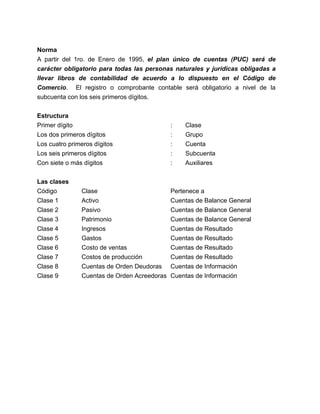 Norma 
A partir del 1ro. de Enero de 1995, el plan único de cuentas (PUC) será de 
carácter obligatorio para todas las personas naturales y jurídicas obligadas a 
llevar libros de contabilidad de acuerdo a lo dispuesto en el Código de 
Comercio. El registro o comprobante contable será obligatorio a nivel de la 
subcuenta con los seis primeros dígitos. 
Estructura 
Primer dígito : Clase 
Los dos primeros dígitos : Grupo 
Los cuatro primeros dígitos : Cuenta 
Los seis primeros dígitos : Subcuenta 
Con siete o más dígitos : Auxiliares 
Las clases 
Código Clase Pertenece a 
Clase 1 Activo Cuentas de Balance General 
Clase 2 Pasivo Cuentas de Balance General 
Clase 3 Patrimonio Cuentas de Balance General 
Clase 4 Ingresos Cuentas de Resultado 
Clase 5 Gastos Cuentas de Resultado 
Clase 6 Costo de ventas Cuentas de Resultado 
Clase 7 Costos de producción Cuentas de Resultado 
Clase 8 Cuentas de Orden Deudoras Cuentas de Información 
Clase 9 Cuentas de Orden Acreedoras Cuentas de Información 
 