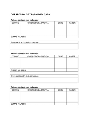 CORRECCION DE TRABAJO EN CASA 
Asiento contable mal elaborado 
CODIGO NOMBRE DE LA CUENTA DEBE HABER 
SUMAS IGUALES 
Breve explicación de la corrección 
Asiento contable mal elaborado 
CODIGO NOMBRE DE LA CUENTA DEBE HABER 
SUMAS IGUALES 
Breve explicación de la corrección 
Asiento contable mal elaborado 
CODIGO NOMBRE DE LA CUENTA DEBE HABER 
SUMAS IGUALES 
 