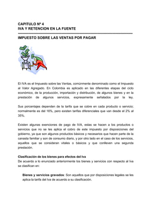 CAPITULO Nº 4 
IVA Y RETENCION EN LA FUENTE 
------------------------------------------------------------------------------------------------- 
IMPUESTO SOBRE LAS VENTAS POR PAGAR 
El IVA es el Impuesto sobre las Ventas, comúnmente denominado como el Impuesto 
al Valor Agregado. En Colombia es aplicado en las diferentes etapas del ciclo 
económico, de la producción, importación y distribución, de algunos bienes y en la 
prestación de algunos servicios, expresamente señalados por la ley. 
Sus porcentajes dependen de la tarifa que se cobre en cada producto o servicio; 
normalmente es del 16%, pero existen tarifas diferenciales que van desde el 2% al 
35%. 
Existen algunas exenciones de pago de IVA, estas se hacen a los productos o 
servicios que no se les aplica el cobro de este impuesto por disposiciones del 
gobierno, ya que son algunos productos básicos y necesarios que hacen parte de la 
canasta familiar y son de consumo diario, y por otro lado en el caso de los servicios, 
aquellos que se consideran vitales o básicos y que conlleven una segunda 
prestación. 
Clasificación de los bienes para efectos del Iva 
De acuerdo a lo enunciado anteriormente los bienes y servicios con respecto al Iva 
se clasifican en: 
Bienes y servicios gravados: Son aquellos que por disposiciones legales se les 
aplica la tarifa del Iva de acuerdo a su clasificación. 
 