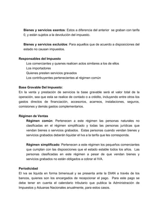 Bienes y servicios exentos: Estos a diferencia del anterior se graban con tarifa 
0, y están sujetos a la devolución del impuesto. 
Bienes y servicios excluidos: Para aquellos que de acuerdo a disposiciones del 
estado no causan impuestos. 
Responsables del Impuesto 
Los comerciantes y quienes realicen actos similares a los de ellos 
Los importadores 
Quienes presten servicios gravados 
Los contribuyentes pertenecientes al régimen común 
Base Gravable Del Impuesto: 
En la venta y prestación de servicios la base gravable será el valor total de la 
operación, sea que esta se realice de contado o a crédito, incluyendo entre otros los 
gastos directos de financiación, accesorios, acarreos, instalaciones, seguros, 
comisiones y demás gastos complementarios. 
Régimen de Ventas 
Régimen común: Pertenecen a este régimen las personas naturales no 
clasificadas en el régimen simplificado y todas las personas jurídicas que 
vendan bienes o servicios grabados. Estas personas cuando vendan bienes y 
servicios grabados deberán liquidar el Iva a la tarifa que les corresponda. 
Régimen simplificado: Pertenecen a este régimen los pequeños comerciantes 
que cumplan con las disposiciones que el estado estable todos los años. Las 
personas clasificadas en este régimen a pesar de que vendan bienes y 
servicios grabados no están obligados a cobrar el IVA. 
Periodicidad 
El iva se liquida en forma bimensual y se presenta ante la DIAN a través de los 
bancos, quienes son los encargados de recepcionar el pago. Para este pago se 
debe tener en cuenta el calendario tributario que publica la Administración de 
Impuestos y Aduanas Nacionales anualmente, para estos casos. 
 