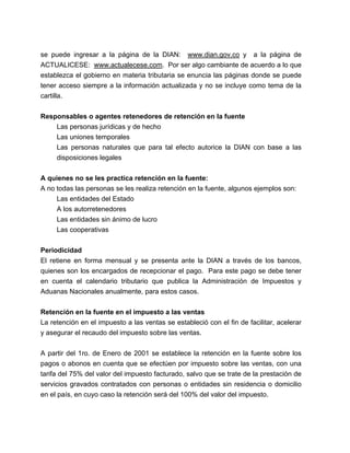 se puede ingresar a la página de la DIAN: www.dian.gov.co y a la página de 
ACTUALICESE: www.actualecese.com. Por ser algo cambiante de acuerdo a lo que 
establezca el gobierno en materia tributaria se enuncia las páginas donde se puede 
tener acceso siempre a la información actualizada y no se incluye como tema de la 
cartilla. 
Responsables o agentes retenedores de retención en la fuente 
Las personas jurídicas y de hecho 
Las uniones temporales 
Las personas naturales que para tal efecto autorice la DIAN con base a las 
disposiciones legales 
A quienes no se les practica retención en la fuente: 
A no todas las personas se les realiza retención en la fuente, algunos ejemplos son: 
Las entidades del Estado 
A los autorretenedores 
Las entidades sin ánimo de lucro 
Las cooperativas 
Periodicidad 
El retiene en forma mensual y se presenta ante la DIAN a través de los bancos, 
quienes son los encargados de recepcionar el pago. Para este pago se debe tener 
en cuenta el calendario tributario que publica la Administración de Impuestos y 
Aduanas Nacionales anualmente, para estos casos. 
Retención en la fuente en el impuesto a las ventas 
La retención en el impuesto a las ventas se estableció con el fin de facilitar, acelerar 
y asegurar el recaudo del impuesto sobre las ventas. 
A partir del 1ro. de Enero de 2001 se establece la retención en la fuente sobre los 
pagos o abonos en cuenta que se efectúen por impuesto sobre las ventas, con una 
tarifa del 75% del valor del impuesto facturado, salvo que se trate de la prestación de 
servicios gravados contratados con personas o entidades sin residencia o domicilio 
en el país, en cuyo caso la retención será del 100% del valor del impuesto. 
 