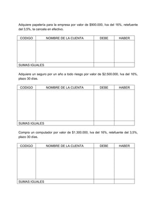 Adquiere papelería para la empresa por valor de $900.000, Iva del 16%, retefuente 
del 3,5%, la cancela en efectivo. 
CODIGO NOMBRE DE LA CUENTA DEBE HABER 
SUMAS IGUALES 
Adquiere un seguro por un año a todo riesgo por valor de $2.500.000, Iva del 16%, 
plazo 30 días. 
CODIGO NOMBRE DE LA CUENTA DEBE HABER 
SUMAS IGUALES 
Compra un computador por valor de $1.300.000, Iva del 16%, retefuente del 3,5%, 
plazo 30 días. 
CODIGO NOMBRE DE LA CUENTA DEBE HABER 
SUMAS IGUALES 
 