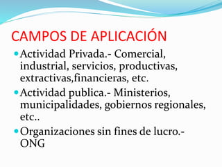 CAMPOS DE APLICACIÓN
Actividad Privada.- Comercial,
industrial, servicios, productivas,
extractivas,financieras, etc.
Actividad publica.- Ministerios,
municipalidades, gobiernos regionales,
etc..
Organizaciones sin fines de lucro.-
ONG
 