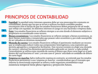 PRINCIPIOS DE CONTABILIDAD
 Equidad: la equidad entre intereses opuestos debe ser una preocupación constante en
contabilidad, puesto que los que se sirven o utilizan los datos contables pueden
encontrarse ante el hecho de que los estados financieros deben prepararse de tal modo
que refleje con equidad, los distintos intereses en juego en una hacienda o empresa dada.
 Ente: Los estados financieros se refieren siempre a un ente donde el elemento subjetivo o
propietario es considerado como tercero.
 Bienes económicos: Los estados financieros se refieren siempre a bienes económicos, es
decir bienes materiales e inmateriales que posean valor económico y por ende susceptible
de ser valuados en términos monetarios".
 Moneda de cuenta: Los estados financieros reflejan el patrimonio mediante un recurso
que se emplea para reducir todos sus componentes heterogéneos a una expresión que
permita agruparlos y compararlos fácilmente. Este recurso consiste en elegir una moneda
de cuenta y valorizar los elementos patrimoniales aplicando un 'precio' a cada unidad.
Generalmente se utiliza como moneda de cuenta el dinero que tiene curso legal en el país
dentro del cual funciona el 'ente' y en este caso el 'precio' está dado en unidades de dinero
de curso legal.
 Empresa en marcha: Salvo indicación expresa en contrario, se entiende que los estados
financieros pertenecen a una 'empresa en marcha', considerándose que el concepto que
informa la mencionada expresión se refiere a todo organismo económico cuya
existencia temporal tiene plena vigencia y proyección futura.
 