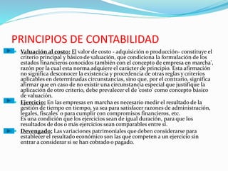 PRINCIPIOS DE CONTABILIDAD
 Valuación al costo: El valor de costo - adquisición o producción- constituye el
criterio principal y básico de valuación, que condiciona la formulación de los
estados financieros conocidos también con el concepto de empresa en marcha',
razón por la cual esta norma adquiere el carácter de principio. Esta afirmación
no significa desconocer la existencia y procedencia de otras reglas y criterios
aplicables en determinadas circunstancias, sino que, por el contrario, significa
afirmar que en caso de no existir una circunstancia especial que justifique la
aplicación de otro criterio, debe prevalecer el de ’costo' como concepto básico
de valuación.
 Ejercicio: En las empresas en marcha es necesario medir el resultado de la
gestión de tiempo en tiempo, ya sea para satisfacer razones de administración,
legales, fiscales' o para cumplir con compromisos financieros, etc.
Es una condición que los ejercicios sean de igual duración, para que los
resultados de dos o más ejercicios sean comparables entre sí.
 Devengado: Las variaciones patrimoniales que deben considerarse para
establecer el resultado económico son las que competen a un ejercicio sin
entrar a considerar si se han cobrado o pagado.
 