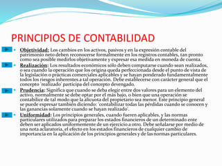 PRINCIPIOS DE CONTABILIDAD
 Objetividad: Los cambios en los activos, pasivos y en la expresión contable del
patrimonio neto deben reconocerse formalmente en los registros contables, tan pronto
como sea posible medirlos objetivamente y expresar esa medida en moneda de cuenta.
 Realización: Los resultados económicos sólo deben computarse cuando sean realizados,
o sea cuando la operación que los origina queda perfeccionada desde el punto de vista de
la legislación o prácticas comerciales aplicables y se hayan ponderado fundamentalmente
todos los riesgos inherentes a tal operación. Debe establecerse con carácter general que el
concepto 'realizado' participa del concepto devengado.
 Prudencia: Significa que cuando se deba elegir entre dos valores para un elemento del
activo, normalmente se debe optar por el más bajo, o bien que una operación se
contabilice de tal modo que la alícuota del propietario sea menor. Este principio general
se puede expresar también diciendo: 'contabilizar todas las pérdidas cuando se conocen y
las ganancias solamente cuando se hayan realizado'.
 Uniformidad: Los principios generales, cuando fueren aplicables, y las normas
particulares utilizados para preparar los estados financieros de un determinado ente
deben ser aplicados uniformemente de un ejercicio a otro. Debe señalarse por medio de
una nota aclaratoria, el efecto en los estados financieros de cualquier cambio de
importancia en la aplicación de los principios generales y de lasnormas particulares.
 