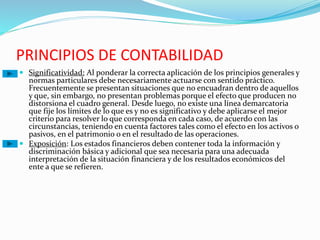 PRINCIPIOS DE CONTABILIDAD
 Significatividad: Al ponderar la correcta aplicación de los principios generales y
normas particulares debe necesariamente actuarse con sentido práctico.
Frecuentemente se presentan situaciones que no encuadran dentro de aquellos
y que, sin embargo, no presentan problemas porque el efecto que producen no
distorsiona el cuadro general. Desde luego, no existe una línea demarcatoria
que fije los límites de lo que es y no es significativo y debe aplicarse el mejor
criterio para resolver lo que corresponda en cada caso, de acuerdo con las
circunstancias, teniendo en cuenta factores tales como el efecto en los activos o
pasivos, en el patrimonio o en el resultado de las operaciones.
 Exposición: Los estados financieros deben contener toda la información y
discriminación básica y adicional que sea necesaria para una adecuada
interpretación de la situación financiera y de los resultados económicos del
ente a que se refieren.
 