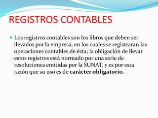 REGISTROS CONTABLES
 Los registros contables son los libros que deben ser
llevados por la empresa, en los cuales se registraran las
operaciones contables de ésta; la obligación de llevar
estos registros está normado por una serie de
resoluciones emitidas por la SUNAT, y es por esta
razón que su uso es de carácter obligatorio.
 