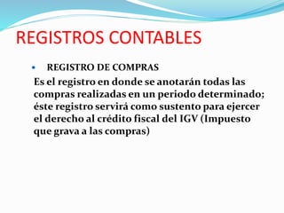 REGISTROS CONTABLES
 REGISTRO DE COMPRAS
Es el registro en donde se anotarán todas las
compras realizadas en un periodo determinado;
éste registro servirá como sustento para ejercer
el derecho al crédito fiscal del IGV (Impuesto
que grava a las compras)
 
