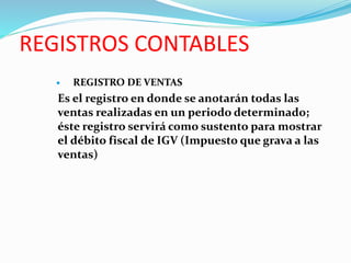 REGISTROS CONTABLES
 REGISTRO DE VENTAS
Es el registro en donde se anotarán todas las
ventas realizadas en un periodo determinado;
éste registro servirá como sustento para mostrar
el débito fiscal de IGV (Impuesto que grava a las
ventas)
 