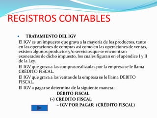 REGISTROS CONTABLES
 TRATAMIENTO DEL IGV
El IGV es un impuesto que grava a la mayoría de los productos, tanto
en las operaciones de compras así como en las operaciones de ventas,
existen algunos productos y/o servicios que se encuentran
exonerados de dicho impuesto, los cuales figuran en el apéndice I y II
de la Ley.
El IGV que grava a las compras realizadas por la empresa se le llama
CRÉDITO FISCAL.
El IGV que grava a las ventas de la empresa se le llama DËBITO
FISCAL.
El IGV a pagar se determina de la siguiente manera:
DÉBITO FISCAL
(-) CRÉDITO FISCAL
= IGV POR PAGAR (CRÉDITO FISCAL)
 