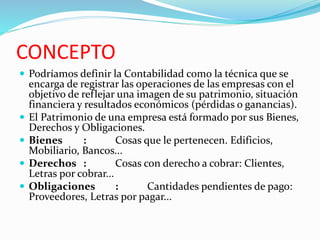 CONCEPTO
 Podríamos definir la Contabilidad como la técnica que se
encarga de registrar las operaciones de las empresas con el
objetivo de reflejar una imagen de su patrimonio, situación
financiera y resultados económicos (pérdidas o ganancias).
 El Patrimonio de una empresa está formado por sus Bienes,
Derechos y Obligaciones.
 Bienes : Cosas que le pertenecen. Edificios,
Mobiliario, Bancos...
 Derechos : Cosas con derecho a cobrar: Clientes,
Letras por cobrar...
 Obligaciones : Cantidades pendientes de pago:
Proveedores, Letras por pagar...
 
