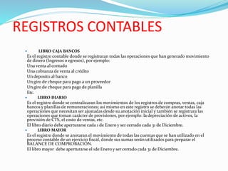 REGISTROS CONTABLES
 LIBRO CAJA BANCOS
Es el registro contable donde se registraran todas las operaciones que han generado movimiento
de dinero (Ingresos o egresos), por ejemplo:
Una venta al contado
Una cobranza de venta al crédito
Un deposito al banco
Un giro de cheque para pago a un proveedor
Un giro de cheque para pago de planilla
Etc.
 LIBRO DIARIO
Es el registro donde se centralizaran los movimientos de los registros de compras, ventas, caja
bancos y planillas de remuneraciones; así mismo en este registro se deberán anotar todas las
operaciones que necesitan ser ajustadas desde su anotación inicial y también se registrara las
operaciones que toman carácter de provisiones, por ejemplo: la depreciación de activos, la
provisión de CTS, el costo de ventas, etc.
El libro diario debe aperturarse cada 1 de Enero y ser cerrado cada 31 de Diciembre.
 LIBRO MAYOR
Es el registro donde se anotaran el movimiento de todas las cuentas que se han utilizado en el
proceso contable de un ejercicio fiscal, donde sus sumas serán utilizados para preparar el
BALANCE DE COMPROBACIÓN.
El libro mayor debe aperturarse el 1de Enero y ser cerrado cada 31 de Diciembre.
 