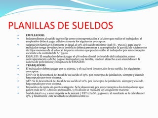 PLANILLAS DE SUELDOS
 EMPLEADOR:
 Independiente al sueldo que se fije como contraprestación a la labor que realice el trabajador, el
empleador deberá pagar adicionalmente los siguientes conceptos:
 Asignación familiar: El importe es igual al 10% del sueldo mínimo vital (S/. 550.00), para que el
trabajador tenga derecho a este beneficio deberá presentar a su empleador la partida de nacimiento
de hijos menores de 18 años, el importe máximo que puede recibir el trabajador por este concepto
asciende a la cantidad de S/. 55.00.
 ESSALUD: El empleador deberá pagar el 9% sobre el total del sueldo del trabajador, como
contraprestación a dicho pago el trabajador y su familia, tendrán derecho a ser atendidos en la
cadena de policlínicos y hospitales de ESSALUD.
 TRABAJADOR:
 El trabajador deberá pagar por su cuenta, y el cual será descontado de su sueldo, los siguientes
conceptos:
 ONP: Se le descontará del total de su sueldo el 13%, por concepto de jubilación, siempre y cuando
haya optado por este sistema.
 AFP: Se le descontará del total de su sueldo el 12%, por concepto de jubilación, siempre y cuando
haya optado por este sistema.
 Impuesto a la renta de quinta categoría: Se le descontará por este concepto a los trabajadores que
ganen más de S/. 1,800.00 mensuales, y el cálculo se realizará de la siguiente manera:
 Sueldo total x 14, a este importe se le restará 7 UIT (c/u S/. 3,550.00), al resultado se le calculará el
15%, y finalmente este resultado se dividirá entre 12.
 