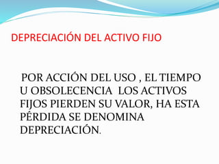 DEPRECIACIÓN DEL ACTIVO FIJO
POR ACCIÓN DEL USO , EL TIEMPO
U OBSOLECENCIA LOS ACTIVOS
FIJOS PIERDEN SU VALOR, HA ESTA
PÉRDIDA SE DENOMINA
DEPRECIACIÓN.
 