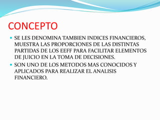CONCEPTO
 SE LES DENOMINA TAMBIEN INDICES FINANCIEROS,
MUESTRA LAS PROPORCIONES DE LAS DISTINTAS
PARTIDAS DE LOS EEFF PARA FACILITAR ELEMENTOS
DE JUICIO EN LA TOMA DE DECISIONES.
 SON UNO DE LOS METODOS MAS CONOCIDOS Y
APLICADOS PARA REALIZAR EL ANALISIS
FINANCIERO.
 