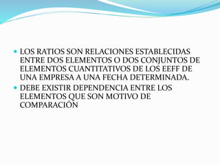  LOS RATIOS SON RELACIONES ESTABLECIDAS
ENTRE DOS ELEMENTOS O DOS CONJUNTOS DE
ELEMENTOS CUANTITATIVOS DE LOS EEFF DE
UNA EMPRESA A UNA FECHA DETERMINADA.
 DEBE EXISTIR DEPENDENCIA ENTRE LOS
ELEMENTOS QUE SON MOTIVO DE
COMPARACIÓN
 