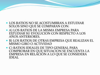  LOS RATIOS NO SE ACOSTUMBRAN A ESTUDIAR
SOLOS SINO QUE SE COMPARAN CON:
 A) LOS RATIOS DE LA MISMA EMPRESA PARA
ESTUDIAR SU EVOLUCION CON RESPECTO A LOS
AÑOS ANTERIORES.
 B) LOS RATIOS DE OTRAS EMPRESA QUE REALIZAN EL
MISMO GIRO O ACTIVIDAD
 C) RATIOS IDEALES DE TIPO GENERAL PARA
COMPROBAR EN QUE SITUACION SE ENCUENTA LA
EMPRESA EN RELACIÓN A LO QUE SE CONSIDERA
IDEAL
 
