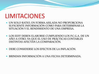 LIMITACIONES
 UN SOLO RATIO, EN FORMA AISLADA NO PROPORCIONA
SUFICIENTE INFORMACIÓN COMO PARA DETERMINAR LA
SITUACIÓN Y EL RENDIMIENTO DE UNA EMPRESA.
 LOS EEFF DEBEN ELABORSE CUMPLIENDO LOS P.C.G.A. DE UN
AÑO A OTRO, YA QUE EL USO DE PRÁCTICAS CONTABLES
DISTINTAS AFECTAN LA COMPARACIÓN.
 DEBE CONSIDERSE LOS EFECTOS DE LA INFLACIÓN.
 BRINDAN INFORMACIÓN A UNA FECHA DETERMINADA.
 