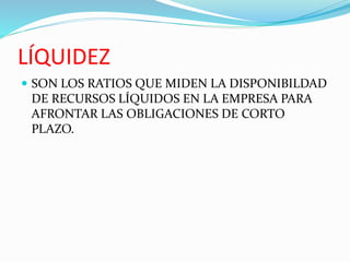 LÍQUIDEZ
 SON LOS RATIOS QUE MIDEN LA DISPONIBILDAD
DE RECURSOS LÍQUIDOS EN LA EMPRESA PARA
AFRONTAR LAS OBLIGACIONES DE CORTO
PLAZO.
 