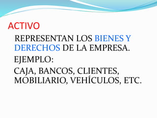 ACTIVO
REPRESENTAN LOS BIENES Y
DERECHOS DE LA EMPRESA.
EJEMPLO:
CAJA, BANCOS, CLIENTES,
MOBILIARIO, VEHÍCULOS, ETC.
 