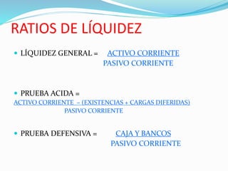 RATIOS DE LÍQUIDEZ
 LÍQUIDEZ GENERAL = ACTIVO CORRIENTE
PASIVO CORRIENTE
 PRUEBA ACIDA =
ACTIVO CORRIENTE – (EXISTENCIAS + CARGAS DIFERIDAS)
PASIVO CORRIENTE
 PRUEBA DEFENSIVA = CAJA Y BANCOS
PASIVO CORRIENTE
 