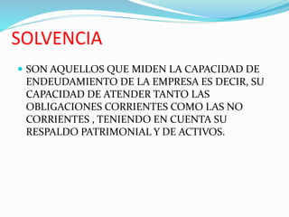 SOLVENCIA
 SON AQUELLOS QUE MIDEN LA CAPACIDAD DE
ENDEUDAMIENTO DE LA EMPRESA ES DECIR, SU
CAPACIDAD DE ATENDER TANTO LAS
OBLIGACIONES CORRIENTES COMO LAS NO
CORRIENTES , TENIENDO EN CUENTA SU
RESPALDO PATRIMONIAL Y DE ACTIVOS.
 