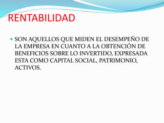 RENTABILIDAD
 SON AQUELLOS QUE MIDEN EL DESEMPEÑO DE
LA EMPRESA EN CUANTO A LA OBTENCIÓN DE
BENEFICIOS SOBRE LO INVERTIDO, EXPRESADA
ESTA COMO CAPITAL SOCIAL, PATRIMONIO,
ACTIVOS.
 