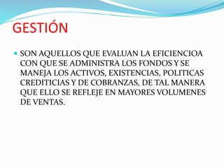 GESTIÓN
 SON AQUELLOS QUE EVALUAN LA EFICIENCIOA
CON QUE SE ADMINISTRA LOS FONDOS Y SE
MANEJA LOS ACTIVOS, EXISTENCIAS, POLITICAS
CREDITICIAS Y DE COBRANZAS, DE TAL MANERA
QUE ELLO SE REFLEJE EN MAYORES VOLUMENES
DE VENTAS.
 