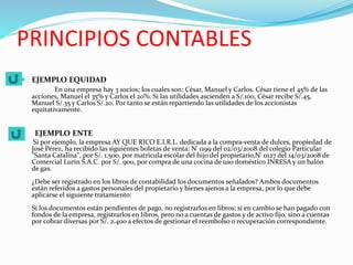 PRINCIPIOS CONTABLES
 EJEMPLO EQUIDAD
En una empresa hay 3 socios; los cuales son: César, Manuel y Carlos. César tiene el 45% de las
acciones, Manuel el 35% y Carlos el 20%. Si las utilidades ascienden a S/.100, César recibe S/.45,
Manuel S/.35 y Carlos S/.20. Por tanto se están repartiendo las utilidades de los accionistas
equitativamente.
EJEMPLO ENTE
Si por ejemplo, la empresa AY QUE RICO E.I.R.L. dedicada a la compra-venta de dulces, propiedad de
José Pérez, ha recibido las siguientes boletas de venta: N' 1199 del 02/03/2008 del colegio Particular
"Santa Catalina", por S/. 1.500, por matrícula escolar del hijo del propietario,N' 0127 del 14/03/2008 de
Comercial Lurín S.A.C. por S/. 900, por compra de una cocina de uso doméstico INRESA y un balón
de gas.
¿Debe ser registrado en los libros de contabilidad los documentos señalados? Ambos documentos
están referidos a gastos personales del propietario y bienes ajenos a la empresa, por lo que debe
aplicarse el siguiente tratamiento:
Si los documentos están pendientes de pago, no registrarlos en libros; si en cambio se han pagado con
fondos de la empresa, registrarlos en libros, pero no a cuentas de gastos y de activo fijo, sino a cuentas
por cobrar diversas por S/. 2.400 a efectos de gestionar el reembolso o recuperación correspondiente.
 
