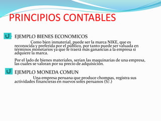 PRINCIPIOS CONTABLES
 EJEMPLO BIENES ECONOMICOS
Como bien inmaterial, puede ser la marca NIKE, que es
reconocida y preferida por el público, por tanto puede ser valuada en
términos monetarios ya que le traerá más ganancias a la empresa si
adquiere la marca.
Por el lado de bienes materiales, serían las maquinarias de una empresa,
las cuales se valoran por su precio de adquisición.
 EJEMPLO MONEDA COMUN
Una empresa peruana que produce chompas, registra sus
actividades financieras en nuevos soles peruanos (S/.)
 