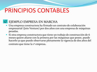 PRINCIPIOS CONTABLES
 EJEMPLO EMPRESA EN MARCHA
 Una empresa constructora ha firmado un contrato de colaboración
empresarial (Join Venture) por dos años con una empresa de máquinas
pesadas.
 Si otra empresa constructora que tiene un trabajo de construcción de 6
meses quiere aliarse con la primera por las máquinas que posee, puede
hacerlo ya que puede observarse plenamente la vigencia de dos años del
contrato que tiene la 1º empresa.
 