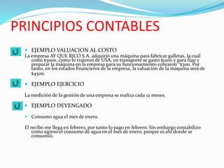 PRINCIPIOS CONTABLES
 EJEMPLO VALUACION AL COSTO
La empresa AY QUE RICO S.A. adquirió una máquina para fabricar galletas, la cual
costó $3000, como lo trajeron de USA, en transporte se gastó $1200 y para fijar y
preparar la máquina en la empresa para su funcionamiento cobraron “$300. Por
tanto, en los estados financieros de la empresa, la valuación de la máquina será de
$4500.
 EJEMPLO EJERCICIO
La medición de la gestión de una empresa se realiza cada 12 meses.
 EJEMPLO DEVENGADO
 Consumo agua el mes de enero.
El recibo me llega en febrero, por tanto lo pago en febrero. Sin embargo contabilizo
como egreso el consumo de agua en el mes de enero, porque es ahí donde se
consumió.
 