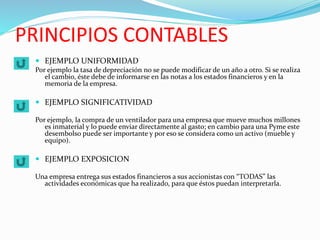 PRINCIPIOS CONTABLES
 EJEMPLO UNIFORMIDAD
Por ejemplo la tasa de depreciación no se puede modificar de un año a otro. Si se realiza
el cambio, éste debe de informarse en las notas a los estados financieros y en la
memoria de la empresa.
 EJEMPLO SIGNIFICATIVIDAD
Por ejemplo, la compra de un ventilador para una empresa que mueve muchos millones
es inmaterial y lo puede enviar directamente al gasto; en cambio para una Pyme este
desembolso puede ser importante y por eso se considera como un activo (mueble y
equipo).
 EJEMPLO EXPOSICION
Una empresa entrega sus estados financieros a sus accionistas con “TODAS” las
actividades económicas que ha realizado, para que éstos puedan interpretarla.
 