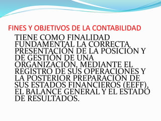 FINES Y OBJETIVOS DE LA CONTABILIDAD
TIENE COMO FINALIDAD
FUNDAMENTAL LA CORRECTA
PRESENTACIÓN DE LA POSICIÓN Y
DE GESTIÓN DE UNA
ORGANIZACIÓN, MEDIANTE EL
REGISTRO DE SUS OPERACIONES Y
LA POSTERIOR PREPARACIÓN DE
SUS ESTADOS FINANCIEROS (EEFF),
EL BALANCE GENERAL Y EL ESTADO
DE RESULTADOS.
 
