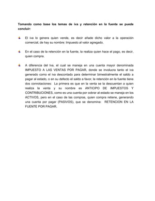 Tomando como base los temas de iva y retención en la fuente se puede
concluir:
El iva lo genera quien vende, es decir añade dicho valor a la operación
comercial, de hay su nombre: Impuesto al valor agregado.
En el caso de la retención en la fuente, la realiza quien hace el pago, es decir,
quien compra.
A diferencia del Iva, el cual se maneja en una cuenta mayor denominada
IMPUESTO A LAS VENTAS POR PAGAR, donde se involucra tanto el iva
generado como el iva descontado para determinar bimestralmente el saldo a
pagar al estado, o en su defecto el saldo a favor, la retención en la fuente tiene
dos connotaciones: La primera es que en la venta se la descuentan a quien
realiza la venta y su nombre es ANTICIPO DE IMPUESTOS Y
CONTRIBUCIONES, como es una cuenta por cobrar al estado se maneja en los
ACTIVOS, pero en el caso de las compras, quien compra retiene, generando
una cuenta por pagar (PASIVOS), que se denomina: RETENCION EN LA
FUENTE POR PAGAR.
 